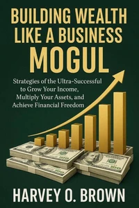 Building Wealth Like a Business Mogul; strategies of the Ultra-Successful to Grow Your Income, Multiply Your Assets, and Achieve Financial Freedom