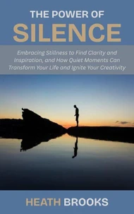 The Power of Silence: Embracing Stillness to Find Clarity and Inspiration, and How Quiet Moments Can Transform Your Life and Ignite Your Creativity
