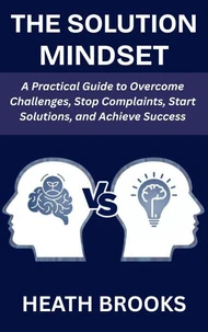 The Solution Mindset: A Practical Guide to Overcome Challenges, Stop Complaints, Start Solutions, and Achieve Success