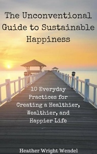  Heather Wright Wendel - The Unconventional Guide to Sustainable Happiness: 10 Everyday Practices for Creating a Heathier, Wealthier, and Happier Life.