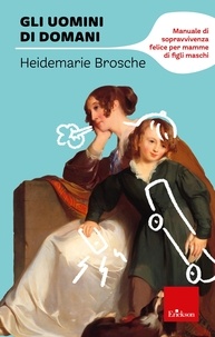 Heidemarie Brosche - Gli uomini di domani - Manuale di sopravvivenza felice per mamme di figli maschi.