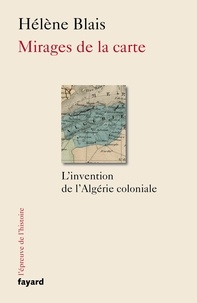 Hélène Blais - Mirages de la carte - L'invention de l'Algérie coloniale.
