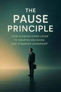 The Pause Principle - How Slowing Down Leads to Smarter Decisions and Stronger Leadership