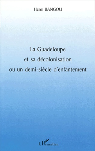 Henri Bangou - La Guadeloupe Et Sa Decolonisation Ou Un Demi-Siecle D'Enfantement.