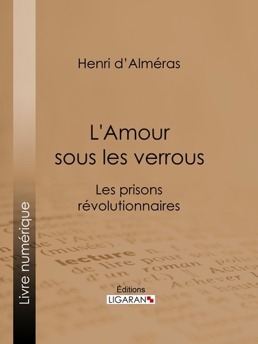 Henri d' Alméras - L'Amour sous les verrous - Les prisons révolutionnaires - Mme Roland et Buzot. Lucile et Camille Desmoulins. André Chénier et la Jeune Captive. Notre-Dame de Thermidor. Geôles et salons.