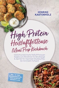High Protein Heißluftfritteuse Meal Prep Kochbuch: Köstliche proteinreiche Heißluftfritteusen Rezepte zum Mitnehmen für Berufstätige & Sportler für maximalen Muskelaufbau bei minimalem Aufwand