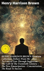 HENRY HARRISON BROWN Premium Collection: Dollars Want Me + How To Control Fate Through Suggestion + The Call Of The Twentieth Century + The New Emancipation + Concentration: The Road To Success