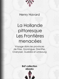 Henry Havard et Pierre Émile Levasseur - La Hollande pittoresque : Les Frontières menacées - Voyage dans les provinces de Frise, Groningue, Drenthe, Overyssel, Gueldre et Limbourg.