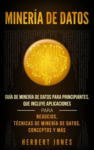  Herbert Jones - Minería de Datos: Guía de Minería de Datos para Principiantes, que Incluye Aplicaciones para Negocios, Técnicas de Minería de Datos, Conceptos y Más.