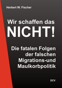 Herbert W. Fischer - Wir schaffen das nicht! - Die fatalen Fehler der falschen Migrations- und Maulkorbpolitik.