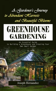 Greenhouse Gardening: A Gardener's Journey to Abundant Harvests and Beautiful Blooms (An Essential Guide to Building a Greenhouse and Creating Your Own Small Garden)