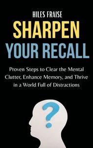 Sharpen Your Recall : Proven Steps to Clear Mental Clutter, Enhance Memory, and Thrive in a World Full of Distractions
