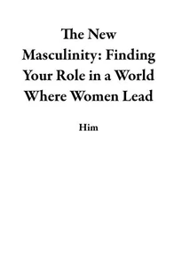 The New Masculinity: Finding Your Role in a World Where Women Lead