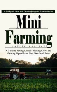 Mini Farming: A Backyard Farm and Growing Organic Food at Home (A Guide to Raising Animals, Planting Crops, and Growing Vegetables on Your Own Small Farm)