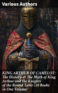 KING ARTHUR OF CAMELOT: The History &amp; The Myth of King Arthur and the Knights of the Round Table (10 Books in One Volume)