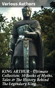 KING ARTHUR - Ultimate Collection: 10 Books of Myths, Tales &amp; The History Behind The Legendary King