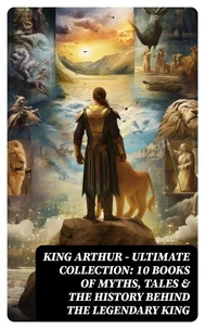 KING ARTHUR - Ultimate Collection: 10 Books of Myths, Tales &amp; The History Behind The Legendary King