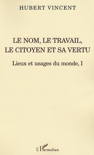 Hubert Vincent - Lieux et usages du monde - Tome 1, Le nom, le travail, le citoyen et sa vertu.