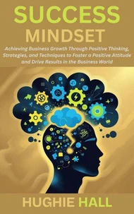 Success Mindset: Achieving Business Growth Through Positive Thinking, Strategies, and Techniques to Foster a Positive Attitude and Drive Results in the Business World