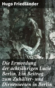 Die Ermordung der achtjährigen Lucie Berlin. Ein Beitrag zum Zuhälter- und Dirnenwesen in Berlin