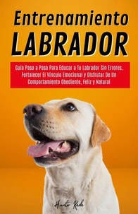 Entrenamiento Labrador: Guía Paso a Paso Para Educar a Tu Labrador Sin Errores, Fortalecer El Vínculo Emocional y Disfrutar De Un Comportamiento Obediente, Feliz y Natural