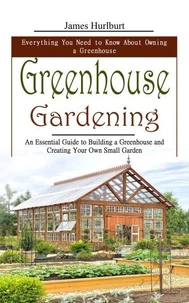 Greenhouse Gardening: Everything You Need to Know About Owning a Greenhouse (An Essential Guide to Building a Greenhouse and Creating Your Own Small Garden)