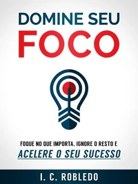 Domine Seu Foco: Foque no Que Importa, Ignore o Resto e Acelere o Seu Sucesso