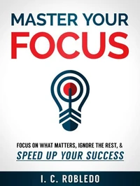Master Your Focus: Focus on What Matters, Ignore the Rest, & Speed up Your Success