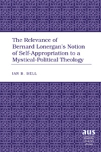 Ian b. Bell - The Relevance of Bernard Lonergan’s Notion of Self-Appropriation to a Mystical-Political Theology.