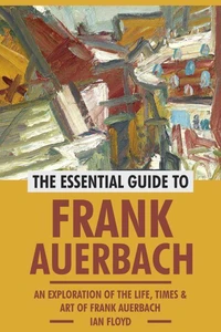 The Essential Guide to Frank Auerbach: An Exploration of The Life, Art &amp; Times of Frank Auerbach
