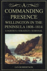 Ian Robertson - A Commanding Presence - Wellington in the Peninsula 1808-1814 - Logistics, Strategy, Survival.