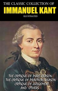 Immanuel Kant et J.M.D. Meiklejohn - The Classic Collection of Immanuel Kant. Illustrated - The Critique Of Pure Reason, The Critique Of Practical Reason, Critique Of Judgement and others.