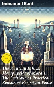 The Kantian Ethics: Metaphysics of Morals, The Critique of Practical Reason &amp; Perpetual Peace