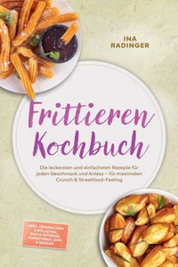 Frittieren Kochbuch: Die leckersten und einfachsten Rezepte für jeden Geschmack und Anlass – für maximalen Crunch &amp; Streetfood-Feeling – inkl. Teigtaschen &amp; Röllchen, Reis &amp; Getreide, Garnituren, Dips &amp; Saucen