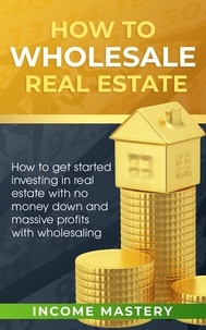  Income Mastery - How to Wholesale Real Estate - How to Get Started Investing in Real Estate with No Money Down and Massive Profits with Wholesaling.