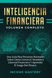  Income Mastery - Inteligencia Financiera: Una Guía Para Personas Normales Sobre - Cómo Construir Verdadera Libertad Financiera Y Aprender El Juego Del Dinero Volumen Completo.