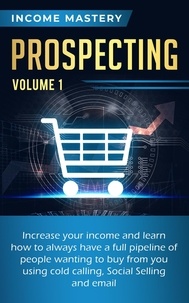  Income Mastery - Prospecting: Increase Your Income and Learn How to Always Have a Full Pipeline of People - Wanting to Buy from You Using Cold Calling, Social Selling, and Email Volume 1.