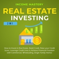  Income Mastery - Real Estate Investing: 2 in 1: How to invest in real estate, build credit, raise your credit score, leverage credit lines &amp; achieve financial freedom with commercial, wholesaling, single family homes.