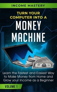  Income Mastery - Turn Your Computer Into a Money Machine: Learn the Fastest and Easiest Way to Make Money From Home and Grow Your Income as a Beginner Volume 1.