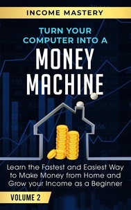  Income Mastery - Turn Your Computer Into a Money Machine: Learn the Fastest and Easiest Way to Make Money From Home and Grow Your Income as a Beginner Volume 2.