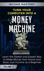  Income Mastery - Turn Your Computer Into a Money Machine: Learn the Fastest and Easiest Way to Make Money From Home and Grow Your Income as a Beginner Volume 3.