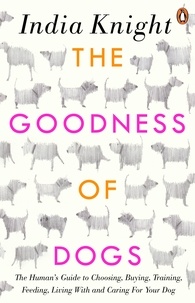 India Knight - The Goodness of Dogs - The Human's Guide to Choosing, Buying, Training, Feeding, Living With and Caring For Your Dog.