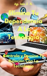  Ing. Iván S. R. - Elimina Tu Dependencia A La Tecnología: Controla y Domina Tu Relación Con La Tecnología.