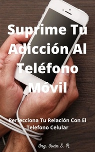  Ing. Iván S.R. - Suprime tu Adicción Al Teléfono Móvil: Perfecciona Tu Relación Con El Teléfono Celular.