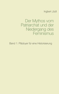 Ingbert Jüdt - Der Mythos vom Patriarchat und der Niedergang des Feminismus - Band 1: Plädoyer für eine Historisierung.