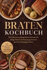 Braten Kochbuch: Die leckersten, gelingsicheren Rezepte für saftige Braten und knusprige Krusten – auch für Sonntage &amp; Feste – inkl. Rubs &amp; Marinaden, Füllungen, Veggie-Braten, Resteverwertung