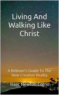 Living And Walking Like Christ: A Believer's Guide To The New Creation Reality