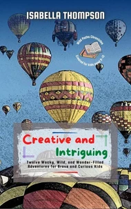 Creative and Intriguing: Twelve Wacky, Wild, and Wonder-Filled Adventures for Brave and Curious Kids