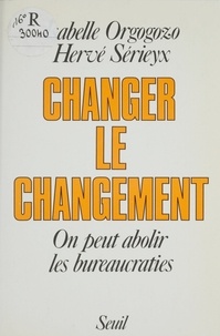 Isabelle Orgogozo et Hervé Sérieyx - Changer le changement - On peut abolir les bureaucraties.