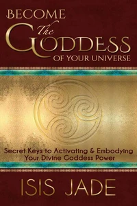 Become the Goddess of your Universe: Secret Keys to Activating &amp; Embodying Your Divine Goddess Power